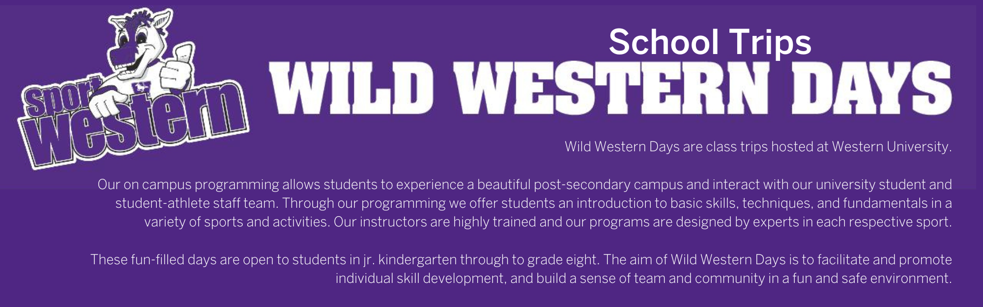 Wild Western Days School trips: Wild Western Days are class trips hosted at Western University.  Our on campus programming allows students to experience a beautiful post-secondary campus and interact with our university student and student-athlete staff team. Through our programming we offer students an introduction to basic skills, techniques, and fundamentals in a variety of sports and activities. Our instructors are highly trained and our programs are designed by experts in each respective sport.  These fun-filled days are open to students in jr. kindergarten through to grade eight. The aim of Wild Western Days is to facilitate and promote individual skill development, and build a sense of team and community in a fun and safe environment